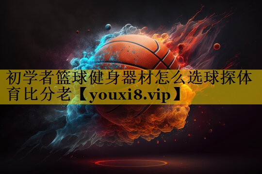 初学者篮球健身器材怎么选球探体育比分老