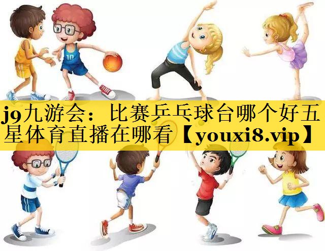 j9九游会：比赛乒乓球台哪个好五星体育直播在哪看