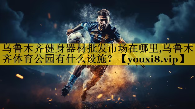 乌鲁木齐健身器材批发市场在哪里,乌鲁木齐体育公园有什么设施？