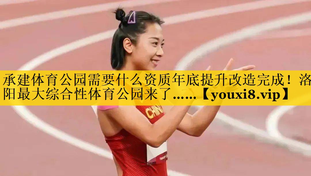 承建体育公园需要什么资质年底提升改造完成！洛阳最大综合性体育公园来了……