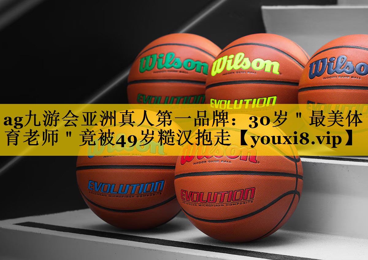 <strong>ag九游会亚洲真人第一品牌：30岁＂最美体育老师＂竟被49岁糙汉抱走</strong>