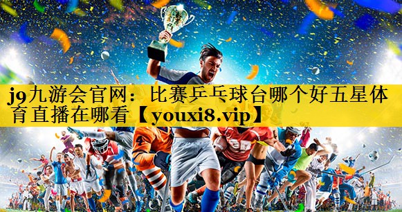 j9九游会官网：比赛乒乓球台哪个好五星体育直播在哪看