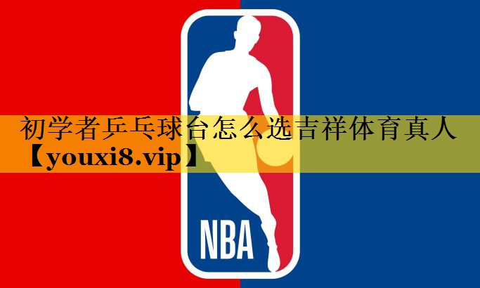 初学者乒乓球台怎么选吉祥体育真人