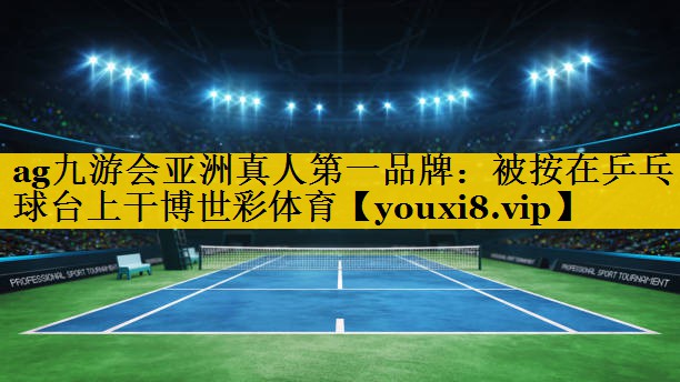 ag九游会亚洲真人第一品牌：被按在乒乓球台上干博世彩体育